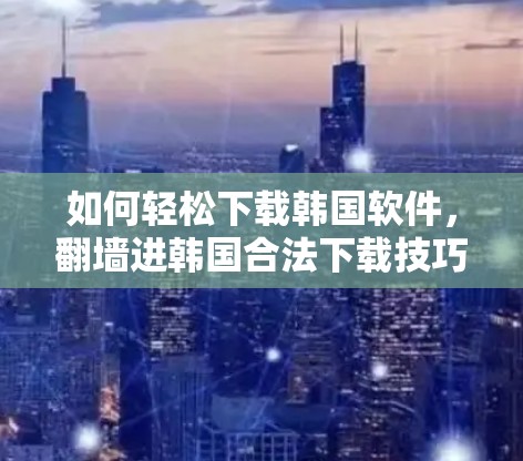 如何轻松下载韩国软件，翻墙进韩国合法下载技巧