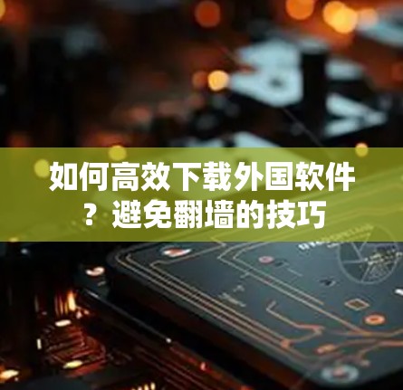 如何高效下载外国软件？避免翻墙的技巧