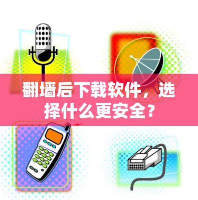 翻墙后下载软件，选择什么更安全？