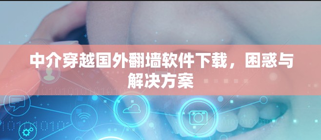 中介穿越国外翻墙软件下载，困惑与解决方案
