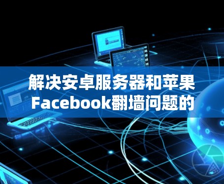 解决安卓服务器和苹果Facebook翻墙问题的步骤如下