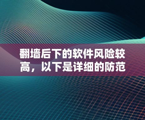 翻墙后下的软件风险较高，以下是详细的防范措施