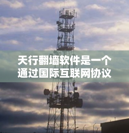 天行翻墙软件是一个通过国际互联网协议连接不同国家网络的软件，支持访问国内和国外的网站。以下是详细的使用步骤和注意事项