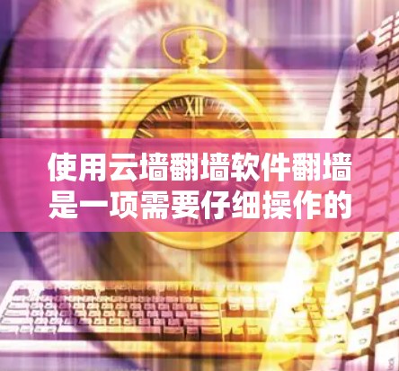 使用云墙翻墙软件翻墙是一项需要仔细操作的步骤，以下是详细的指南