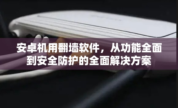 安卓机用翻墙软件，从功能全面到安全防护的全面解决方案