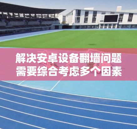 解决安卓设备翻墙问题需要综合考虑多个因素，以下是一些综合性的建议