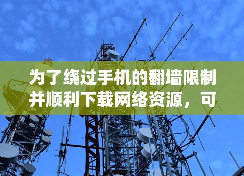 为了绕过手机的翻墙限制并顺利下载网络资源，可以采取以下步骤