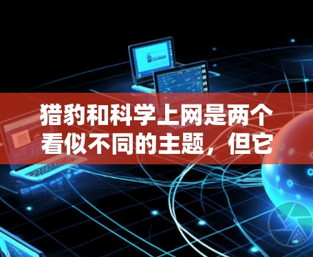 猎豹和科学上网是两个看似不同的主题，但它们确实有深刻的联系。猎豹作为哺乳动物中最大的猎物，其起源和进化史可以与科学上网的发展有着相似之处。以下是一些与猎豹相关的科学上网知识