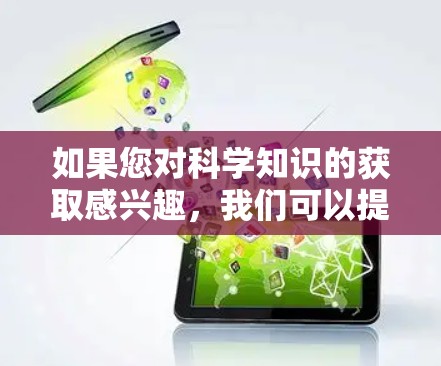 如果您对科学知识的获取感兴趣，我们可以提供很多资源和平台，包括学术期刊、在线课程、研究机构等。如果您有任何问题或需要进一步的帮助，请随时告诉我！