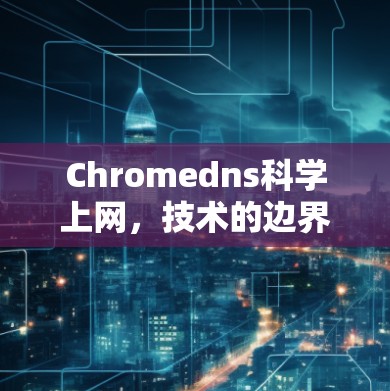 Chromedns科学上网，技术的边界与未来的机遇