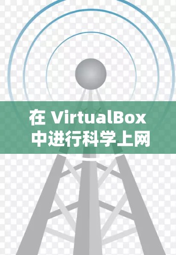 在 VirtualBox 中进行科学上网时，通常需要通过创建虚拟机并设置网络连接来实现。以下是逐步指南