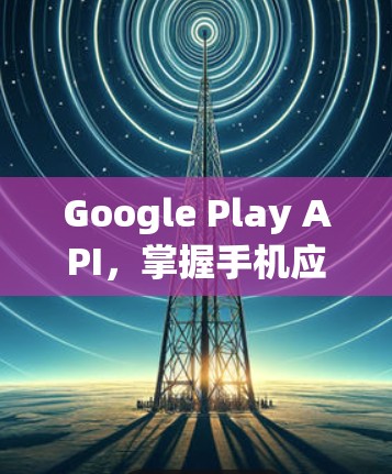Google Play API，掌握手机应用开发的全栈开发者指南