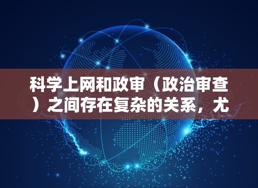 科学上网和政审（政治审查）之间存在复杂的关系，尤其是在信息时代，互联网内容的传播和筛选需要依赖于科学的方法和技术手段。以下是一些可能涉及科学上网影响政审的方面
