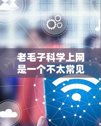 老毛子科学上网是一个不太常见的表述，可能是指科学上网这个词在某个特定语境下的使用。如果你是在寻找科学相关的资源或工具来上网，那么可以理解为科学上网这个词的使用方式