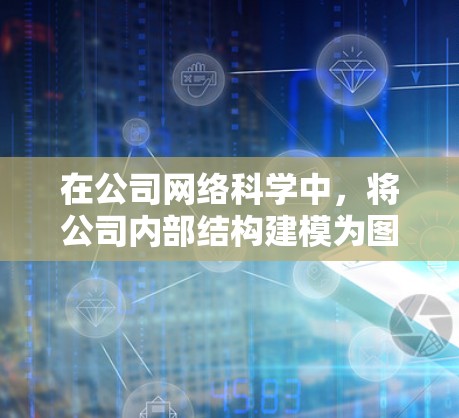 在公司网络科学中，将公司内部结构建模为图论中的节点和边，可以有效地分析其运营和管理。以下是详细的应用步骤和分析