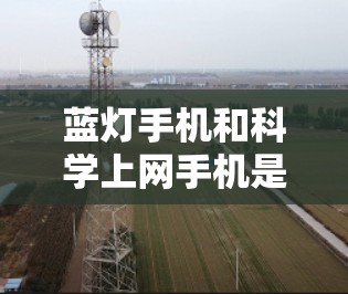 蓝灯手机和科学上网手机是两个不同的概念，各自在特定领域中具有特定的应用和特点