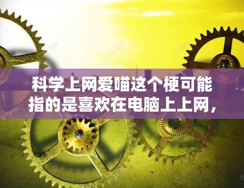 科学上网爱喵这个梗可能指的是喜欢在电脑上上网，同时对科学和互联网有浓厚兴趣的喵形象。如果你喜欢在电脑上探索科学、编程或者学习有趣的内容，以下是一些可以尝试的网站和平台