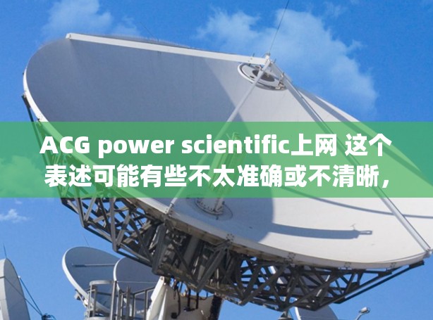 ACG power scientific上网 这个表述可能有些不太准确或不清晰,可能需要更多的上下文来理解。如果您想寻找与成人文学(ACG)结合科学元素的资源,可以参考以下几种方向 ACG power scientific上网 这个表述可能有些不太准确或不清晰,可能需要更多的上下文来理解。如果您想寻找与成人文学(ACG)结合科学元素的资源,可以参考以下几种方向
