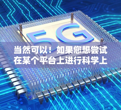 当然可以!如果您想尝试在某个平台上进行科学上网或上传资料,您可以按照以下步骤操作 当然可以!如果您想尝试在某个平台上进行科学上网或上传资料,您可以按照以下步骤操作
