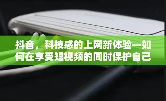 抖音，科技感的上网新体验—如何在享受短视频的同时保护自己