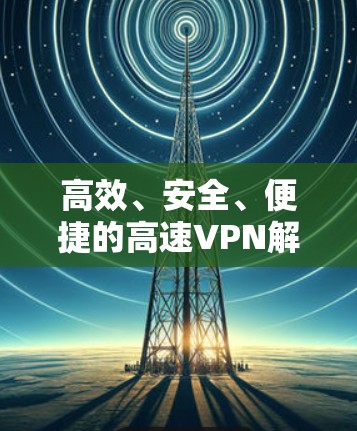 高效、安全、便捷的高速VPN解决方案 高效、安全、便捷的高速VPN解决方案