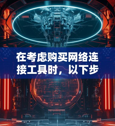 在考虑购买网络连接工具时,以下步骤将帮助你做出明智的选择 在考虑购买网络连接工具时,以下步骤将帮助你做出明智的选择