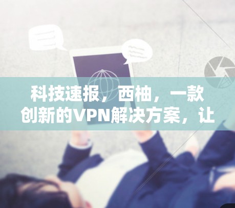 科技速报，西柚，一款创新的VPN解决方案，让数据连接更安全、更快捷！