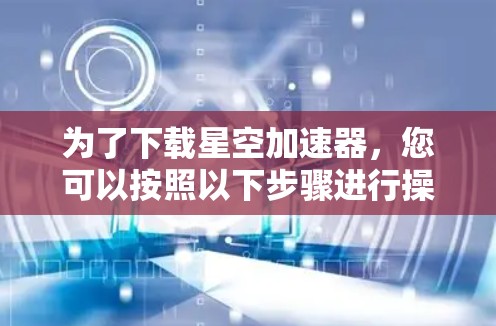 为了下载星空加速器,您可以按照以下步骤进行操作 为了下载星空加速器,您可以按照以下步骤进行操作