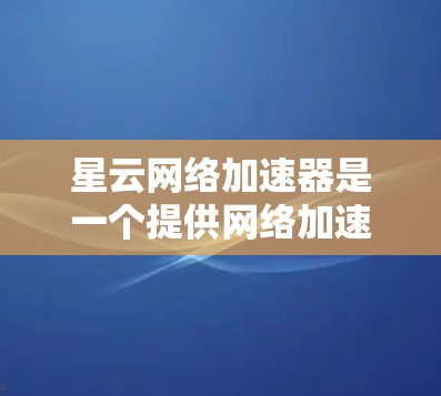 星云网络加速器是一个提供网络加速功能的软件，主要用于提升网络速度。由于它可能有安全风险，建议以下步骤进行安全检查