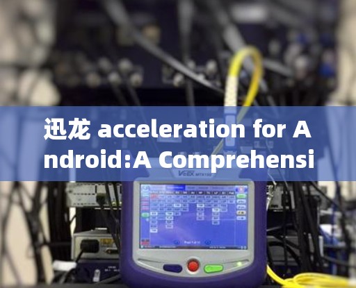 迅龙 acceleration for Android:A Comprehensive Guide to Enhancing Your Data Transfer Speed