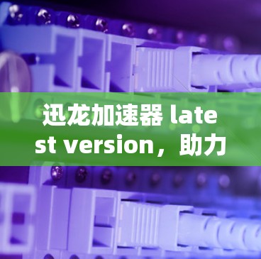 迅龙加速器 latest version，助力通信效率提升，开启数据传输的新篇章